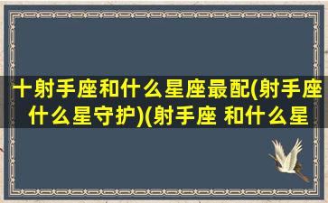 十射手座和什么星座最配(射手座什么星守护)(射手座 和什么星座最配)